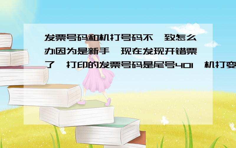 发票号码和机打号码不一致怎么办因为是新手,现在发现开错票了,打印的发票号码是尾号401,机打变成402了,不一致,想做退票废票处理发现当前号码是403了,这该怎么办呢 ,急