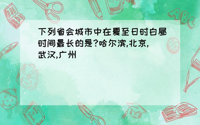 下列省会城市中在夏至日时白昼时间最长的是?哈尔滨,北京,武汉,广州