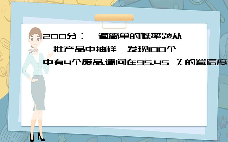 200分：一道简单的概率题从一批产品中抽样,发现100个中有4个废品.请问在95.45 ％的置信度,即t=2时,能否相信这批产品的废品率小于6%?需要详细回答,越快越好,慢了不顶用了不要瞎说，瞎说有不