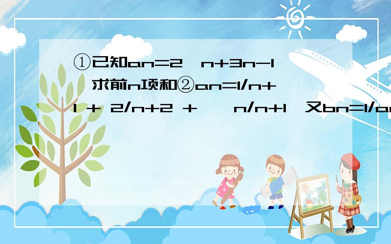 ①已知an=2^n+3n-1,求前n项和②an=1/n+1 + 2/n+2 +……n/n+1,又bn=1/an×an+1,求{bn}的前n项和Sn