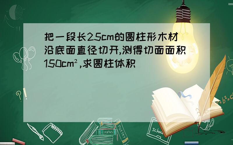 把一段长25cm的圆柱形木材沿底面直径切开,测得切面面积150cm²,求圆柱体积