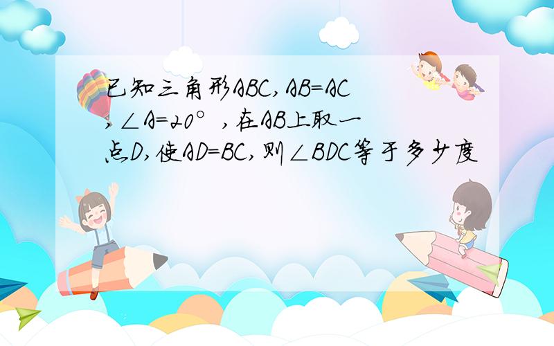 已知三角形ABC,AB=AC,∠A=20°,在AB上取一点D,使AD=BC,则∠BDC等于多少度