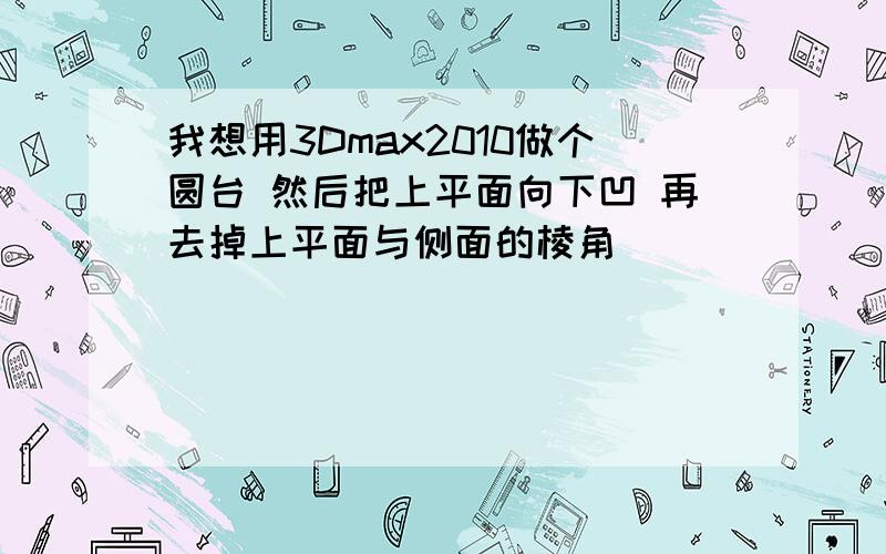 我想用3Dmax2010做个圆台 然后把上平面向下凹 再去掉上平面与侧面的棱角