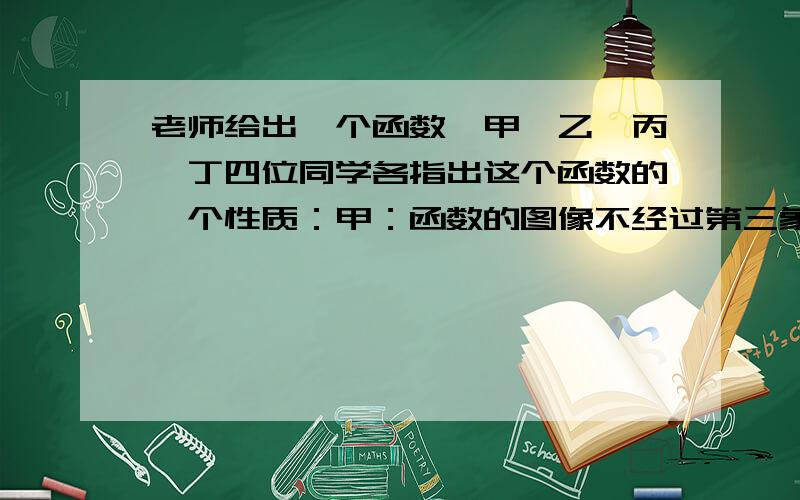 老师给出一个函数,甲、乙、丙、丁四位同学各指出这个函数的一个性质：甲：函数的图像不经过第三象限.乙：函数的图像经过第一象限.丙：当x＜2时,y随x的增大而减小.丁：当x＜2时,y＞0.已