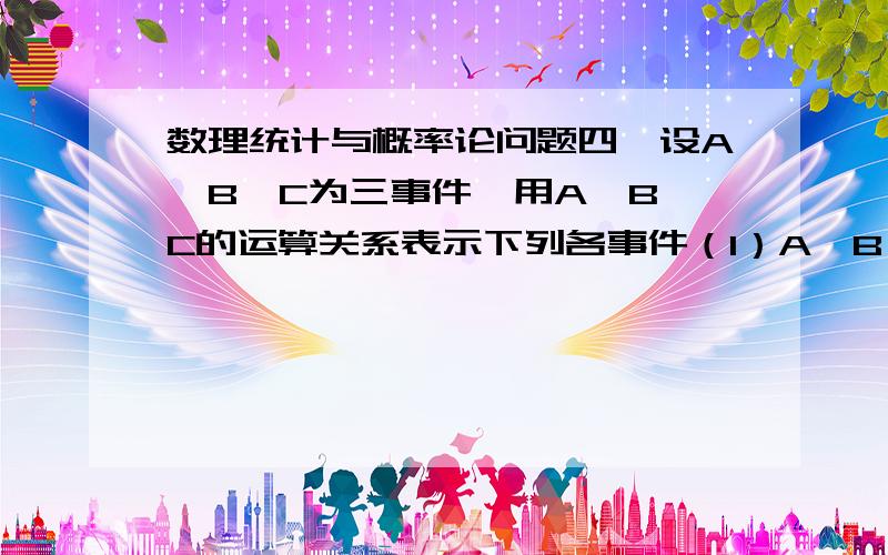 数理统计与概率论问题四、设A、B、C为三事件,用A、B、C的运算关系表示下列各事件（1）A、B、C中至少有一个发生 1-(1-A)(1-B)(1-C)（2）A、B、C中恰好有一个发生 （3）A、B、C都不发生 （1-A)(1-B)(