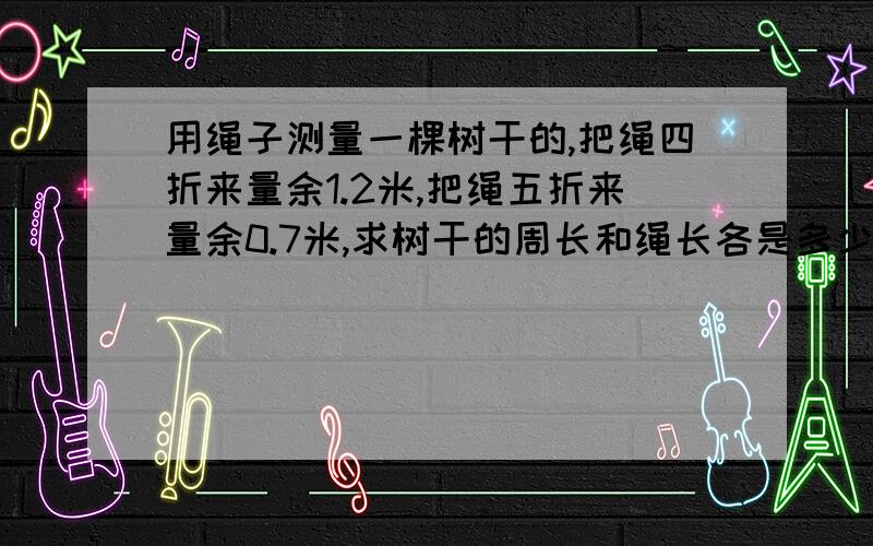 用绳子测量一棵树干的,把绳四折来量余1.2米,把绳五折来量余0.7米,求树干的周长和绳长各是多少