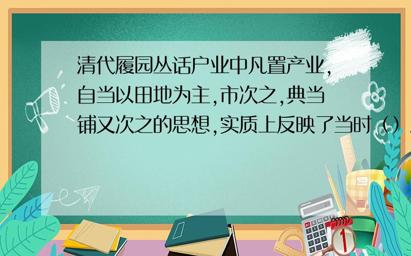 清代履园丛话户业中凡置产业,自当以田地为主,市次之,典当铺又次之的思想,实质上反映了当时（）A封建国家重视农业 B商人地位低下 C海外贸易不发达 D重农抑商的思想.中国历代封建统治者