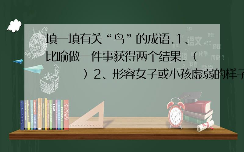 填一填有关“鸟”的成语.1、比喻做一件事获得两个结果.（        ）2、形容女子或小孩虚弱的样子,惹人怜爱.（        ）3、形容游子倦游归家.或比喻离开工作岗位太久,倦于在外而回到自己的