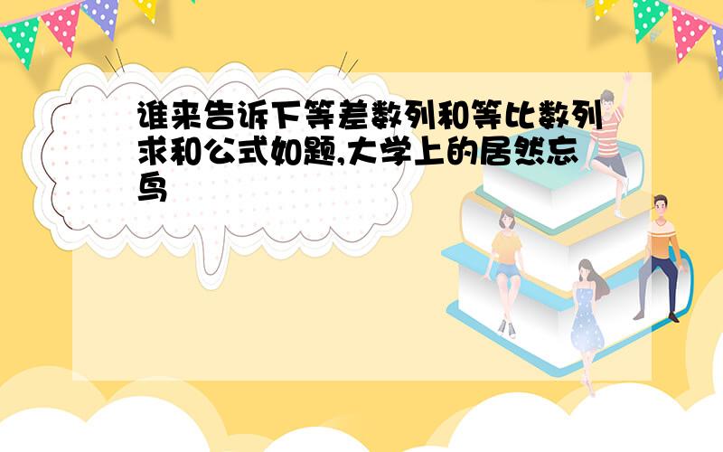 谁来告诉下等差数列和等比数列求和公式如题,大学上的居然忘鸟