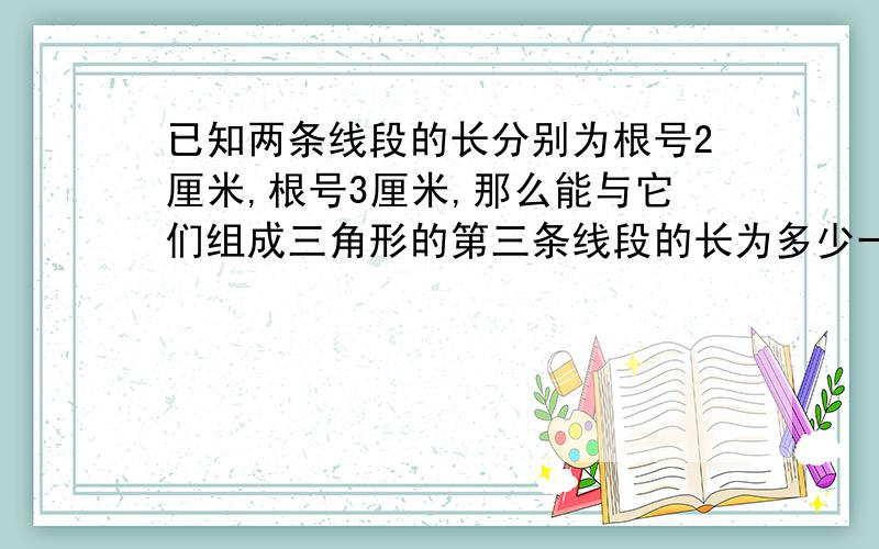 已知两条线段的长分别为根号2厘米,根号3厘米,那么能与它们组成三角形的第三条线段的长为多少一定要求出来