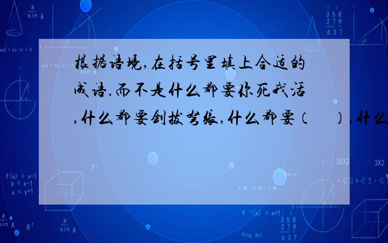 根据语境,在括号里填上合适的成语.而不是什么都要你死我活,什么都要剑拔弩张,什么都要（    ）,什么都要（    ）.