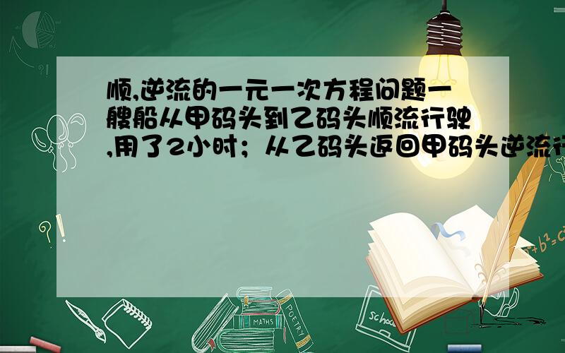 顺,逆流的一元一次方程问题一艘船从甲码头到乙码头顺流行驶,用了2小时；从乙码头返回甲码头逆流行驶用了2.5小时,已知水流速度是每小时4千米,求船在静水中的平均速度?