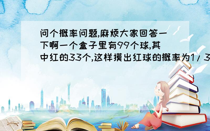 问个概率问题,麻烦大家回答一下啊一个盒子里有99个球,其中红的33个,这样摸出红球的概率为1/3.还是99个球,其中红的33个,但是分装到两个盒子A、B中.A中共放90个,其中红的30个；B中共放9个,其