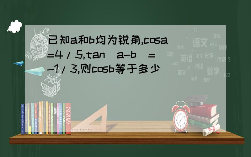 已知a和b均为锐角,cosa=4/5,tan(a-b)=-1/3,则cosb等于多少