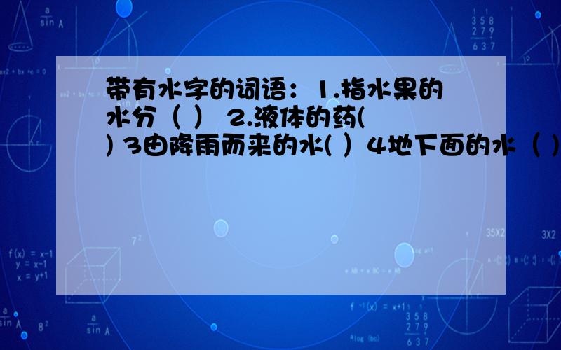 带有水字的词语：1.指水果的水分（ ） 2.液体的药( ) 3由降雨而来的水( ）4地下面的水（ )