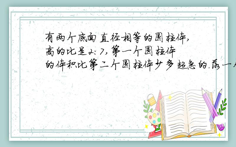 有两个底面直径相等的圆柱体,高的比是2:7,第一个圆柱体的体积比第二个圆柱体少多超急的.落一个少字 要算式.