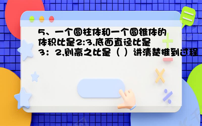 5、一个圆柱体和一个圆锥体的体积比是2:3,底面直径比是3：2,则高之比是（ ）讲清楚推到过程