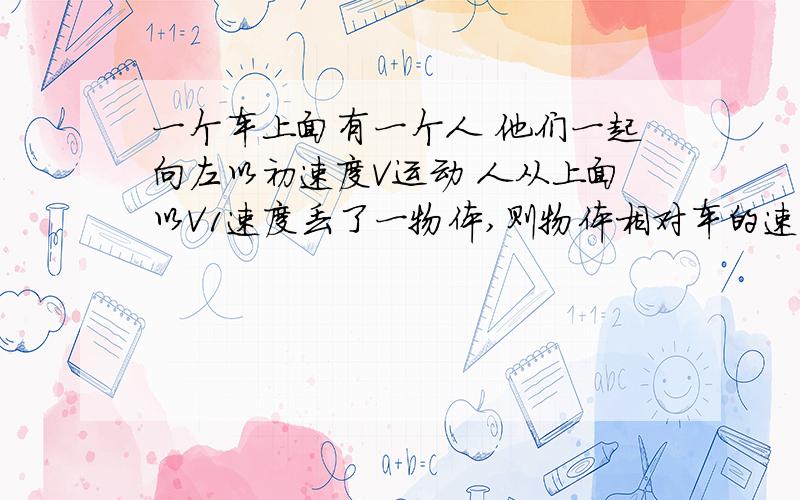 一个车上面有一个人 他们一起向左以初速度V运动 人从上面以V1速度丢了一物体,则物体相对车的速度怎么求 这种类似的问题 一般怎么求