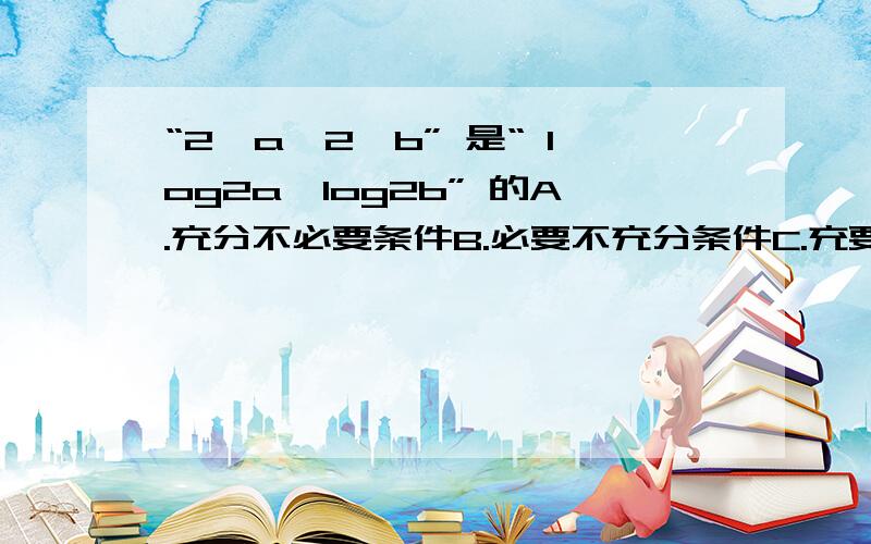 “2^a>2^b” 是“ log2a>log2b” 的A.充分不必要条件B.必要不充分条件C.充要条件D.既不充分也不必要条件