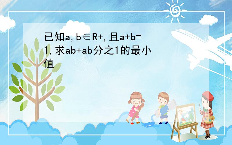 已知a,b∈R+,且a+b=1,求ab+ab分之1的最小值