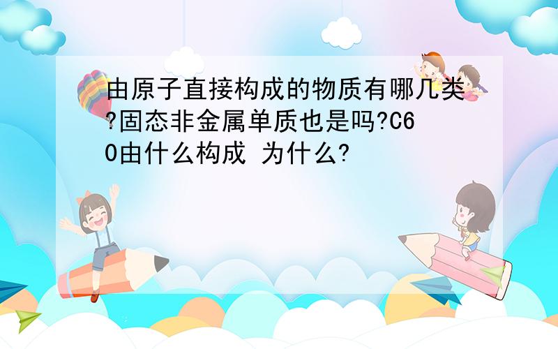 由原子直接构成的物质有哪几类?固态非金属单质也是吗?C60由什么构成 为什么?