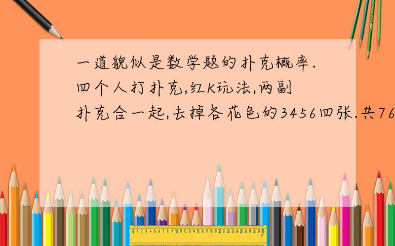 一道貌似是数学题的扑克概率.四个人打扑克,红K玩法,两副扑克合一起,去掉各花色的3456四张.共76张牌,每人19张.规则说谁抓到8张K,就可以天成.那一个人抓到8张K的概率是多少呢?怎么算?坑爹啊,