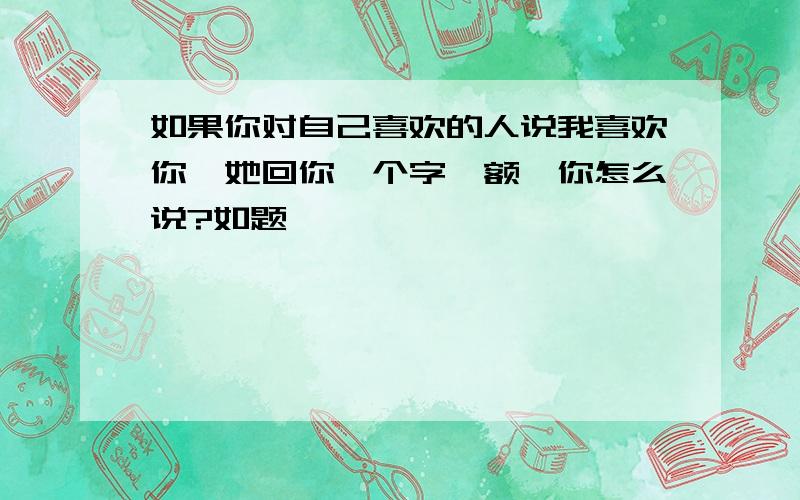 如果你对自己喜欢的人说我喜欢你,她回你一个字《额》你怎么说?如题