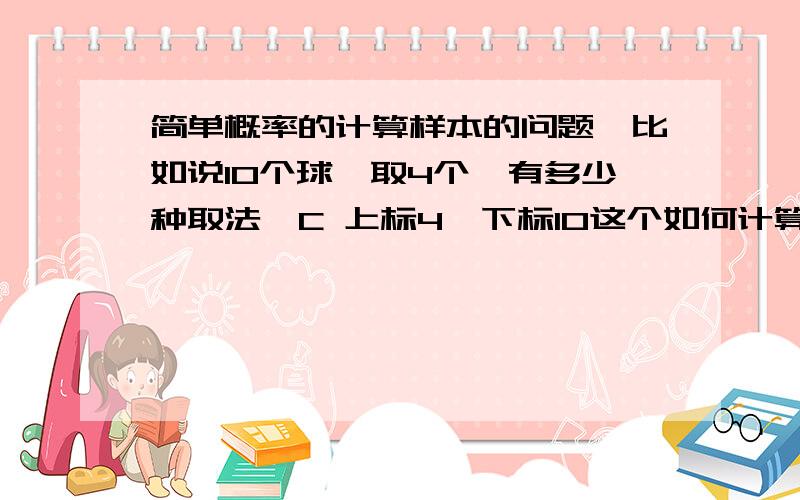 简单概率的计算样本的问题,比如说10个球,取4个,有多少种取法,C 上标4,下标10这个如何计算的,好的可以加分