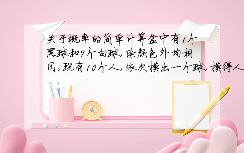 关于概率的简单计算盒中有1个黑球和9个白球,除颜色外均相同,现有10个人,依次摸出一个球,摸得人不知前摸球人摸出的结果.设第一个人摸出黑球概率为P1,第十个人摸出黑球概率为P10,则P1与P10