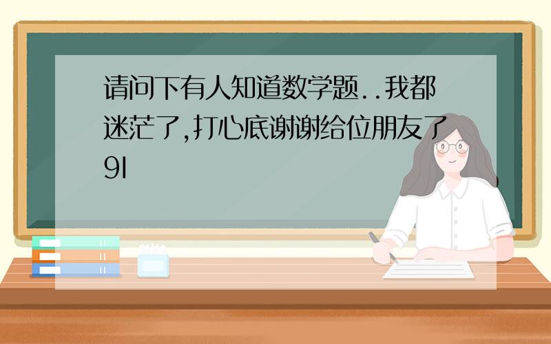 请问下有人知道数学题..我都迷茫了,打心底谢谢给位朋友了9I