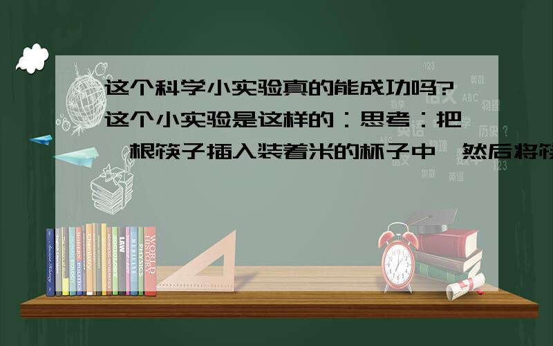 这个科学小实验真的能成功吗?这个小实验是这样的：思考：把一根筷子插入装着米的杯子中,然后将筷子上提,筷子会把米和杯子提起吗? 材料：塑料杯一个、米一杯、竹筷子一根 操作： 1、