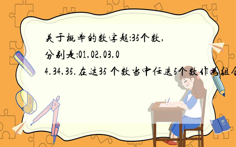 关于概率的数字题：35个数,分别是：01,02,03,04.34,35.在这35 个数当中任选5个数作为组合号码（如：01.02.03.04.05）!那么请问用这35个数能组合出多少组组合号码?同样的：12个数,分别是01,02,03.12.在