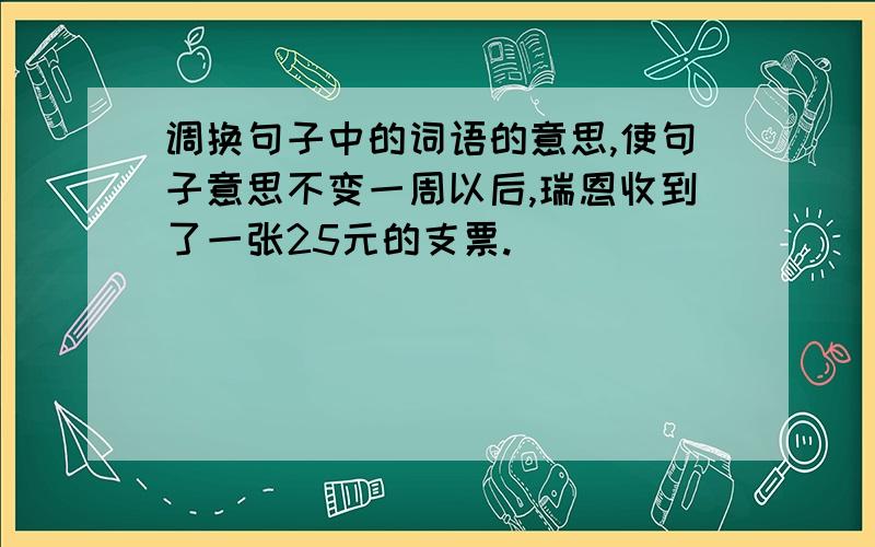 调换句子中的词语的意思,使句子意思不变一周以后,瑞恩收到了一张25元的支票.