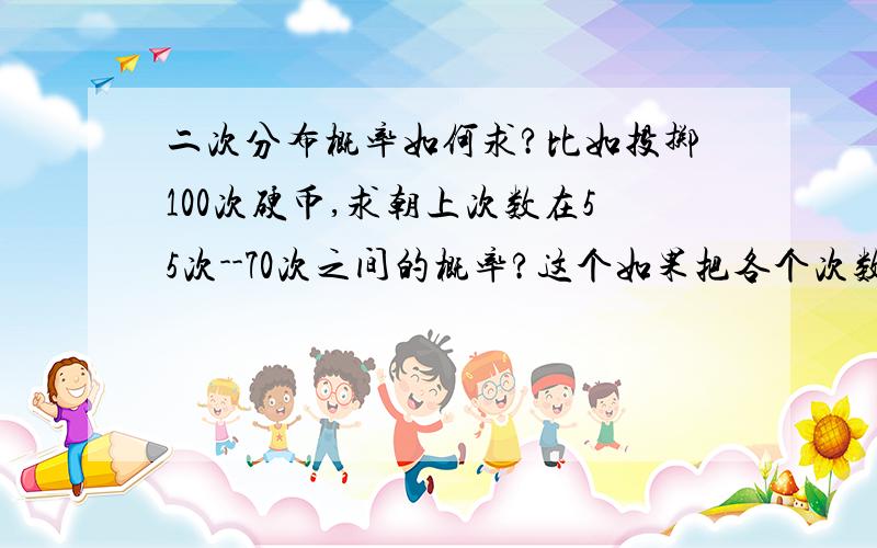 二次分布概率如何求?比如投掷100次硬币,求朝上次数在55次--70次之间的概率?这个如果把各个次数朝上的情况一个一个算的话不是累死了,有没有简单的方法求得概率.比如正态分布就有公式,二