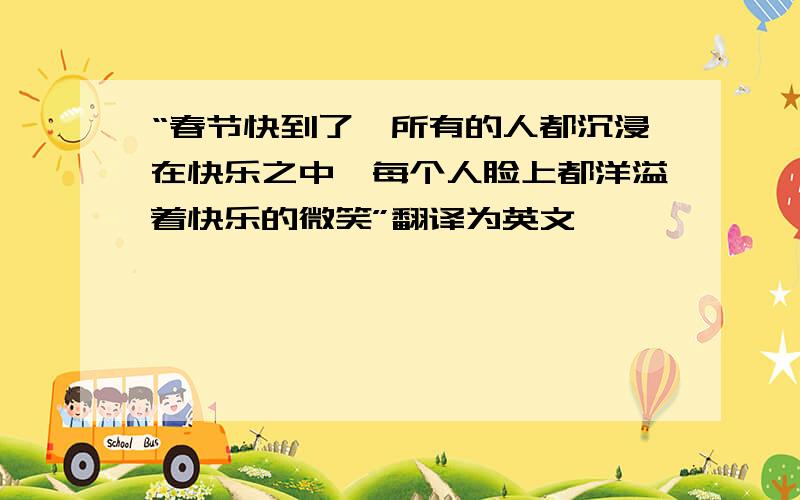 “春节快到了,所有的人都沉浸在快乐之中,每个人脸上都洋溢着快乐的微笑”翻译为英文