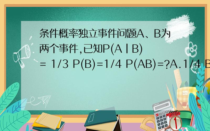 条件概率独立事件问题A、B为两个事件,已知P(A|B) = 1/3 P(B)=1/4 P(AB)=?A.1/4 B.2/3 C.4/9 D.3/4为什么我觉得A在B里面有1/3概率发生,而B有1/4才发生,所以先发生B有1/4,再发生A就是1/12.可是怎么没这个选项?
