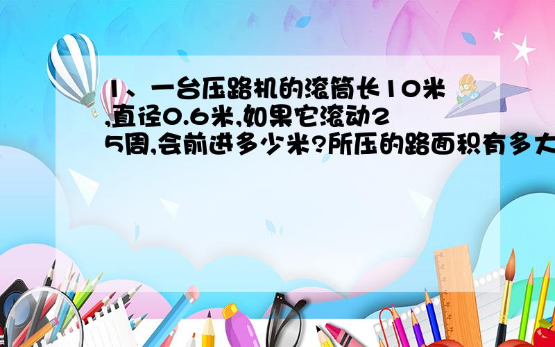 1、一台压路机的滚筒长10米,直径0.6米,如果它滚动25周,会前进多少米?所压的路面积有多大?2、一个正三角形的周长与一个圆的周长相等,已知正三角形边长12.56米,求园的面积.简单!准确!快的加