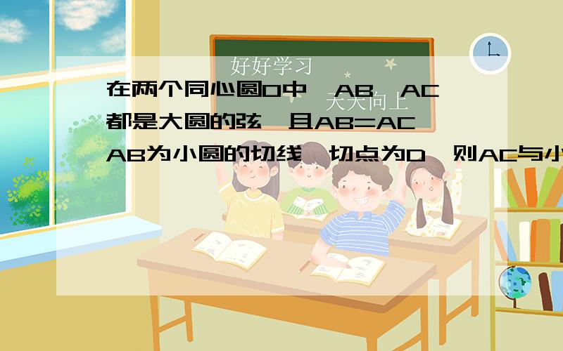 在两个同心圆O中,AB,AC都是大圆的弦,且AB=AC,AB为小圆的切线,切点为D,则AC与小圆相切吗?请说明理由.