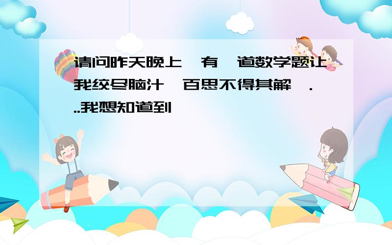 请问昨天晚上,有一道数学题让我绞尽脑汁,百思不得其解,...我想知道到,