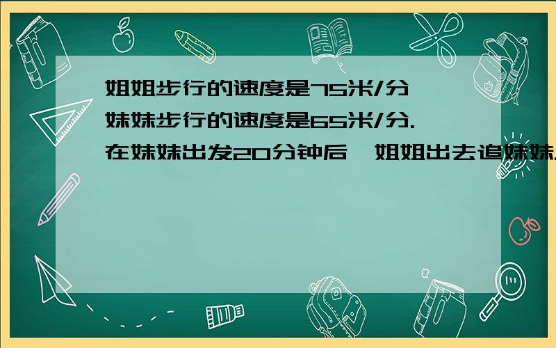 姐姐步行的速度是75米/分,妹妹步行的速度是65米/分.在妹妹出发20分钟后,姐姐出去追妹妹.多少分钟能追上