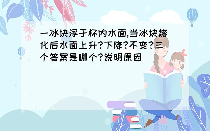 一冰块浮于杯内水面,当冰块熔化后水面上升?下降?不变?三个答案是哪个?说明原因