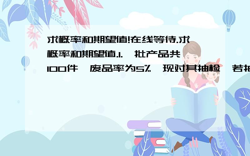 求概率和期望值!在线等待.求概率和期望值.1.一批产品共100件,废品率为5%,现对其抽检,若抽取5件中有一件是废品,则整批产品被拒收,求这批产品拒收的概率?2.某人花2元钱买彩票,中50万元的概