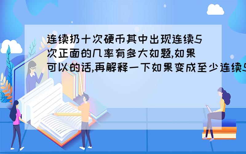 连续扔十次硬币其中出现连续5次正面的几率有多大如题,如果可以的话,再解释一下如果变成至少连续5次呢?那如果说只抛10次硬币，是应该有2^10种不同的结果么？但是如果只扔3次，那么就是H