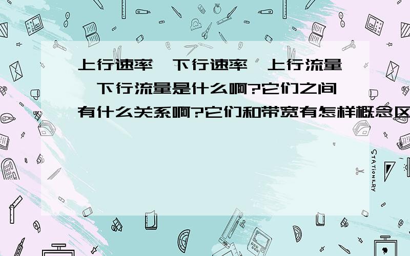 上行速率,下行速率,上行流量,下行流量是什么啊?它们之间有什么关系啊?它们和带宽有怎样概念区别啊?