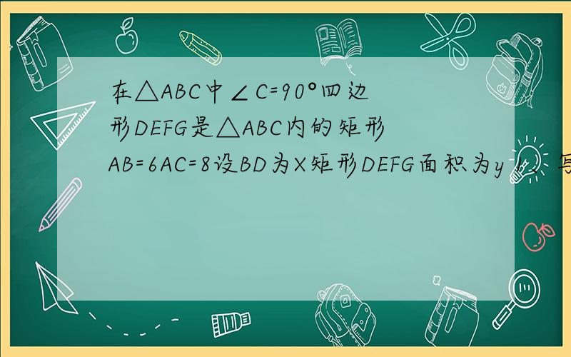 在△ABC中∠C=90°四边形DEFG是△ABC内的矩形AB=6AC=8设BD为X矩形DEFG面积为y 1、写出y关于x的解析式2、X为何值时EG平行于BA.最好有过程看得懂的.