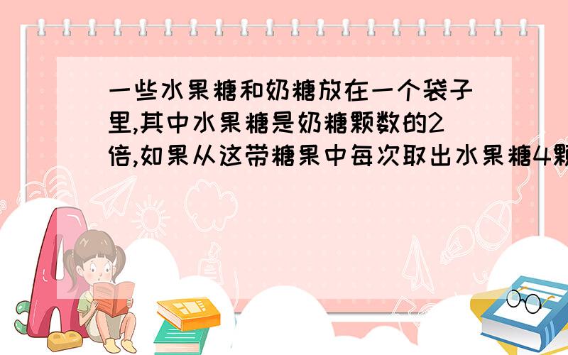 一些水果糖和奶糖放在一个袋子里,其中水果糖是奶糖颗数的2倍,如果从这带糖果中每次取出水果糖4颗,奶糖3颗,那么取出（）次后,奶糖余一颗,而水果糖余20颗.