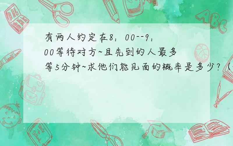 有两人约定在8：00--9：00等待对方~且先到的人最多等5分钟~求他们能见面的概率是多少?（请给出思路和答案吧~）