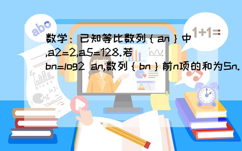 数学：已知等比数列｛an｝中,a2=2,a5=128.若bn=log2 an,数列｛bn｝前n项的和为Sn.(1)若Sn=35,求n的值；（2）求不等式Sn