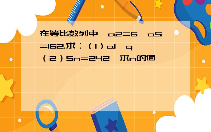 在等比数列中,a2=6,a5=162.求：（1）a1,q（2）Sn=242,求n的值