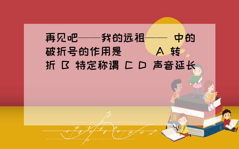 再见吧——我的远祖—— 中的破折号的作用是（ ） A 转折 B 特定称谓 C D 声音延长